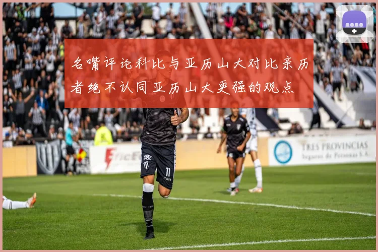 名嘴评论科比与亚历山大对比亲历者绝不认同亚历山大更强的观点