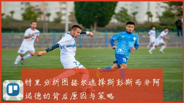 特里分析图赫尔选择斯彭斯而非阿诺德的背后原因与策略