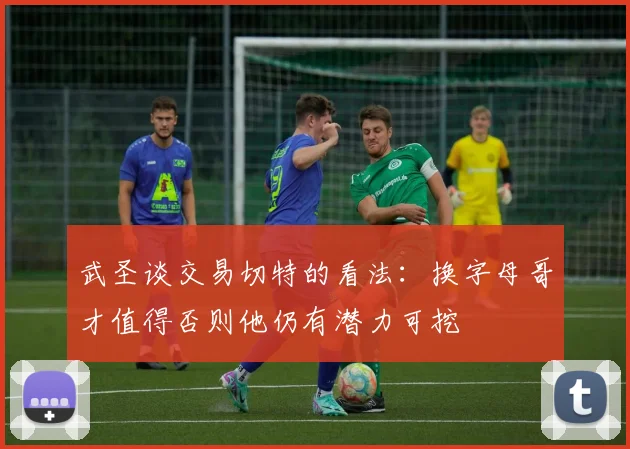 武圣谈交易切特的看法：换字母哥才值得否则他仍有潜力可挖