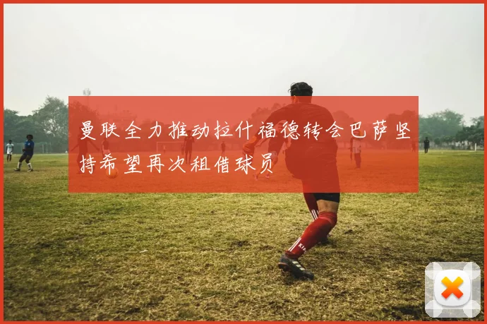 曼联全力推动拉什福德转会巴萨坚持希望再次租借球员