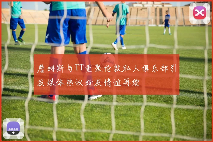 詹姆斯与TT重聚伦敦私人俱乐部引发媒体热议好友情谊再续