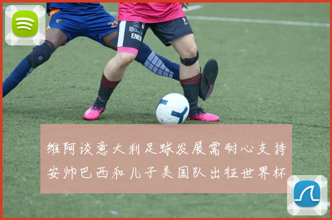 维阿谈意大利足球发展需耐心支持安帅巴西和儿子美国队出征世界杯
