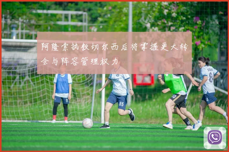 阿隆索执教切尔西后将掌握更大转会与阵容管理权力