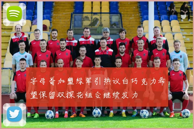 字母哥加盟绿军引热议白巧克力希望保留双探花组合继续发力