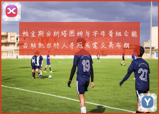 帕金斯分析塔图姆与字母哥组合能否助凯尔特人夺冠或需交易布朗