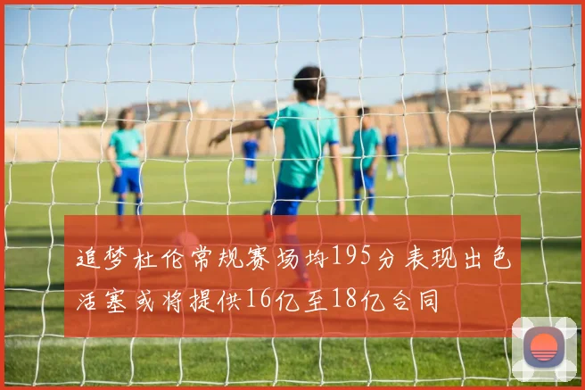 追梦杜伦常规赛场均195分表现出色活塞或将提供16亿至18亿合同