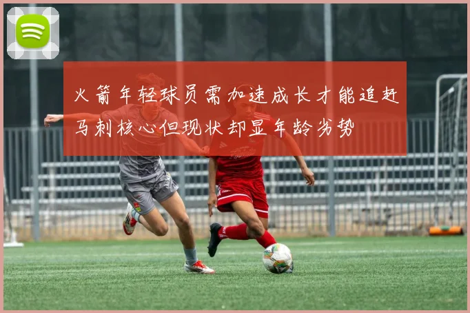 火箭年轻球员需加速成长才能追赶马刺核心但现状却显年龄劣势