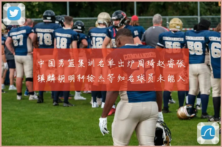 中国男篮集训名单出炉周琦赵睿张镇麟胡明轩徐杰等知名球员未能入选