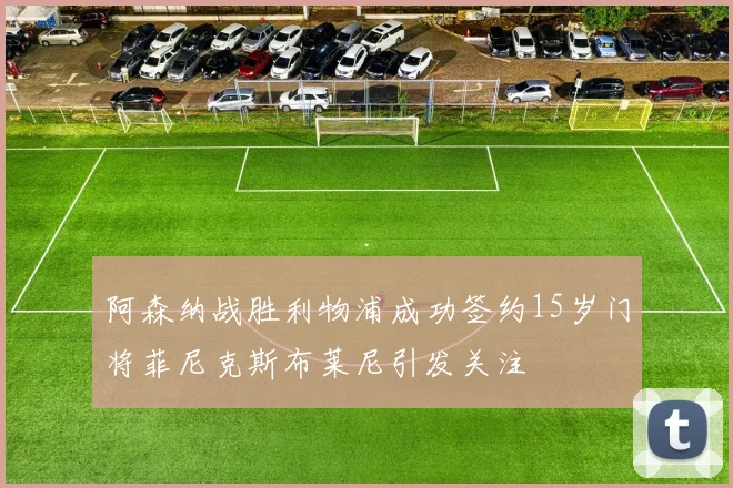 阿森纳战胜利物浦成功签约15岁门将菲尼克斯布莱尼引发关注