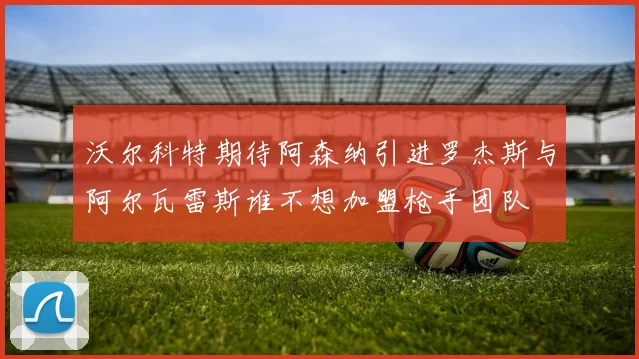 沃尔科特期待阿森纳引进罗杰斯与阿尔瓦雷斯谁不想加盟枪手团队