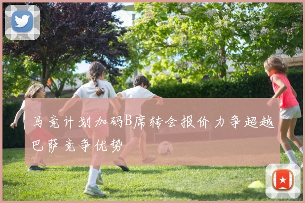 马竞计划加码B席转会报价力争超越巴萨竞争优势