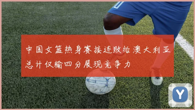 中国女篮热身赛接连败给澳大利亚总计仅输四分展现竞争力
