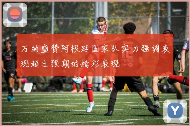 万纳盛赞阿根廷国家队实力强调表现超出预期的精彩表现