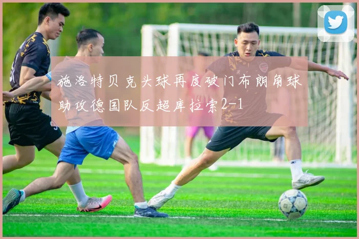 施洛特贝克头球再度破门布朗角球助攻德国队反超库拉索2-1