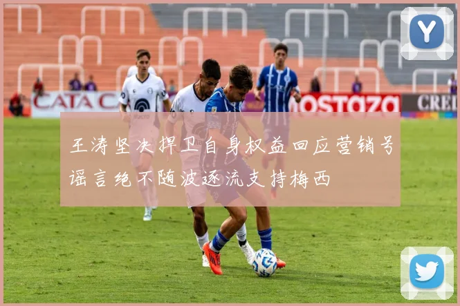王涛坚决捍卫自身权益回应营销号谣言绝不随波逐流支持梅西