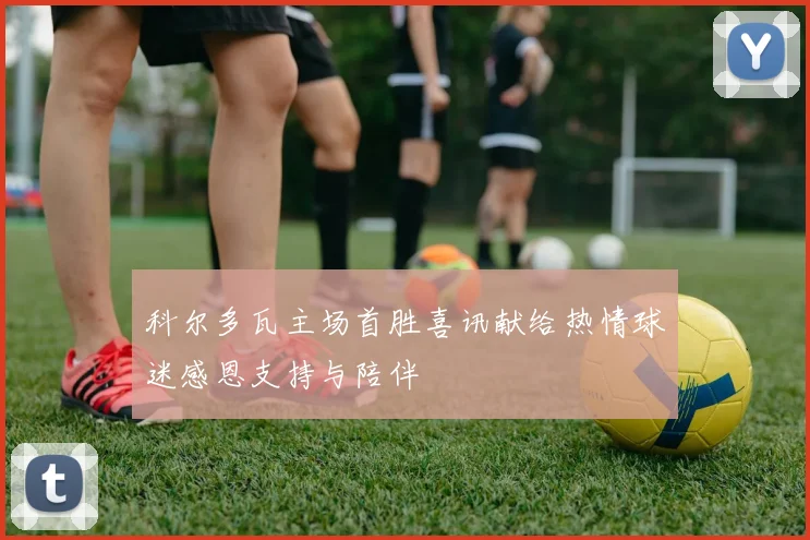 科尔多瓦主场首胜喜讯献给热情球迷感恩支持与陪伴